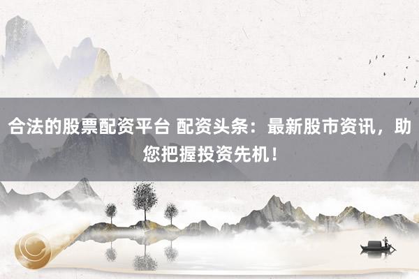合法的股票配资平台 配资头条：最新股市资讯，助您把握投资先机！