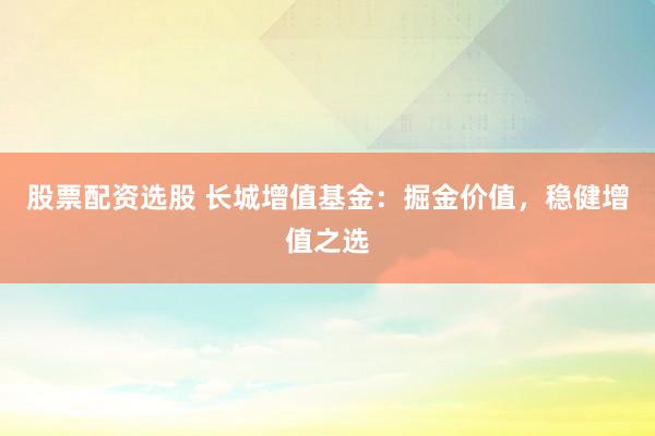 股票配资选股 长城增值基金：掘金价值，稳健增值之选