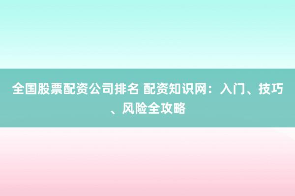 全国股票配资公司排名 配资知识网：入门、技巧、风险全攻略