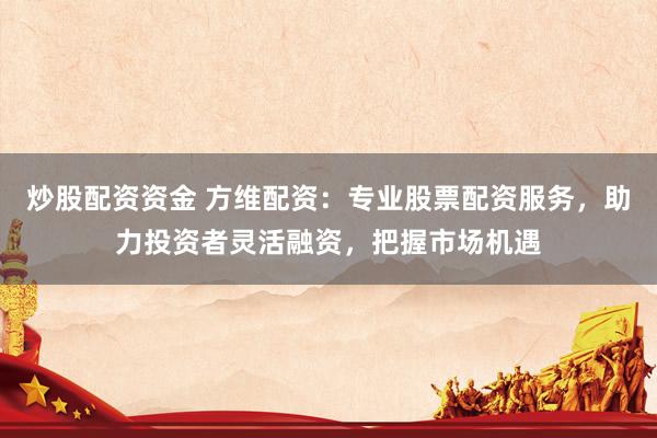 炒股配资资金 方维配资：专业股票配资服务，助力投资者灵活融资，把握市场机遇