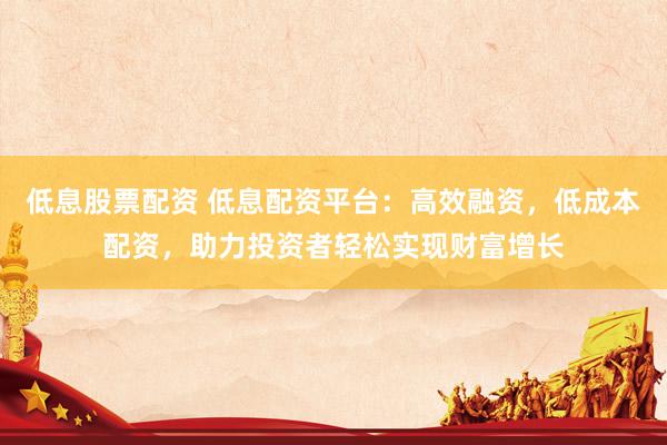 低息股票配资 低息配资平台：高效融资，低成本配资，助力投资者轻松实现财富增长