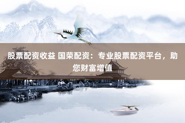 股票配资收益 国荣配资：专业股票配资平台，助您财富增值