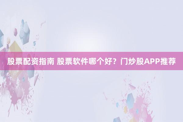 股票配资指南 股票软件哪个好？门炒股APP推荐