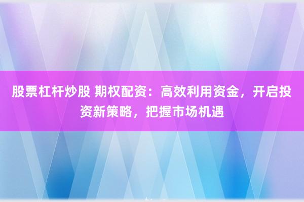 股票杠杆炒股 期权配资：高效利用资金，开启投资新策略，把握市场机遇