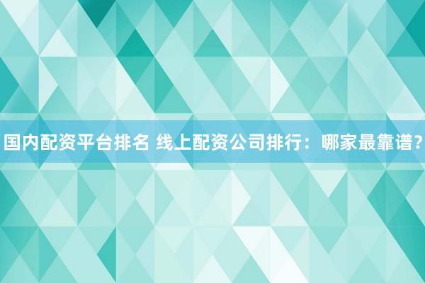 国内配资平台排名 线上配资公司排行：哪家最靠谱？