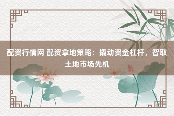 配资行情网 配资拿地策略：撬动资金杠杆，智取土地市场先机