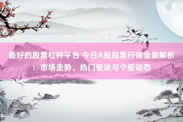 最好的股票杠杆平台 今日A股股票行情全景解析：市场走势、热门板块与个股动态