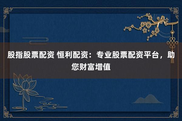 股指股票配资 恒利配资：专业股票配资平台，助您财富增值
