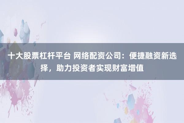 十大股票杠杆平台 网络配资公司：便捷融资新选择，助力投资者实现财富增值