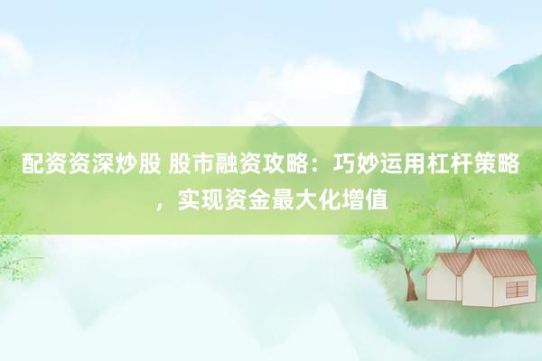 配资资深炒股 股市融资攻略：巧妙运用杠杆策略，实现资金最大化增值