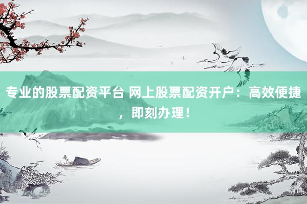 专业的股票配资平台 网上股票配资开户：高效便捷，即刻办理！