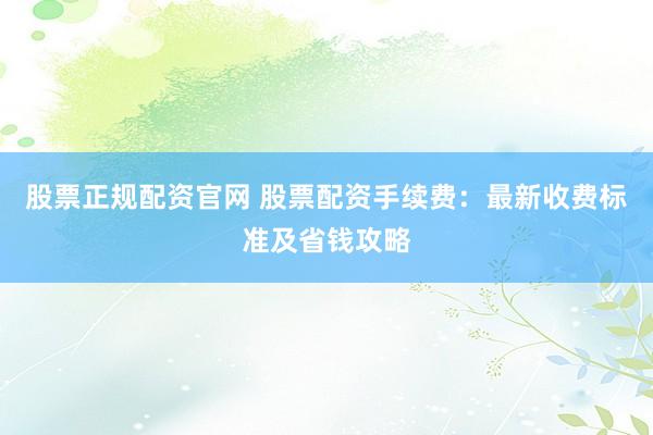 股票正规配资官网 股票配资手续费：最新收费标准及省钱攻略