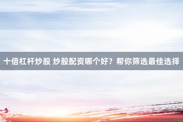 十倍杠杆炒股 炒股配资哪个好？帮你筛选最佳选择