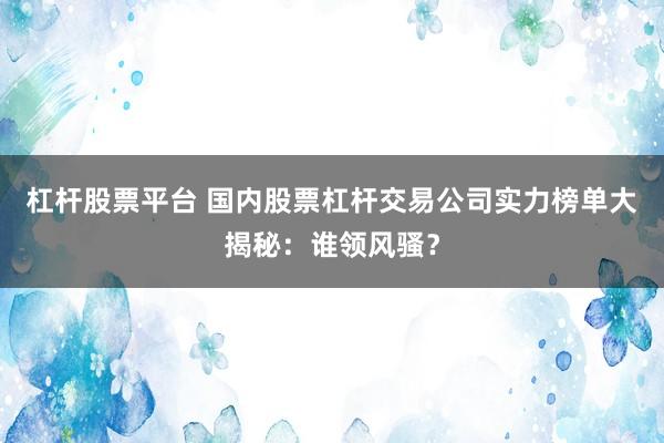 杠杆股票平台 国内股票杠杆交易公司实力榜单大揭秘：谁领风骚？