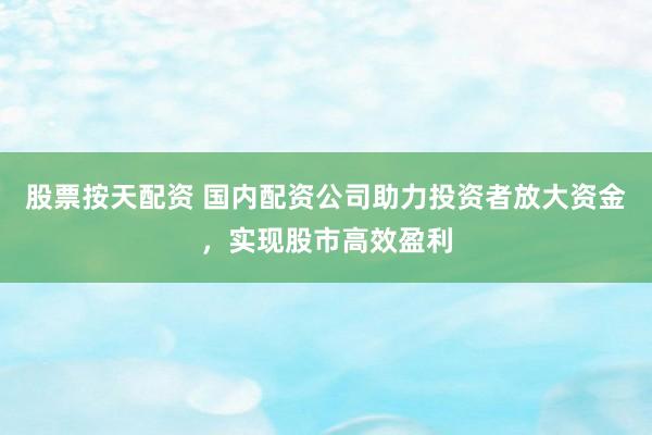 股票按天配资 国内配资公司助力投资者放大资金，实现股市高效盈利