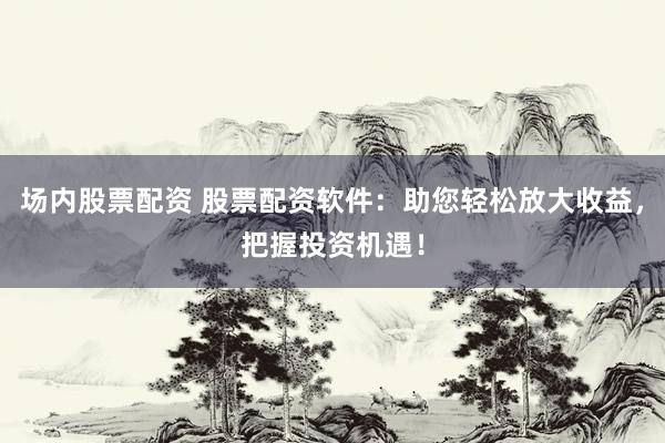 场内股票配资 股票配资软件：助您轻松放大收益，把握投资机遇！