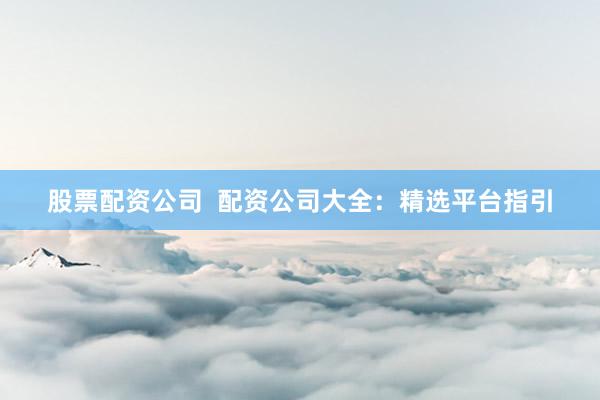 股票配资公司  配资公司大全：精选平台指引