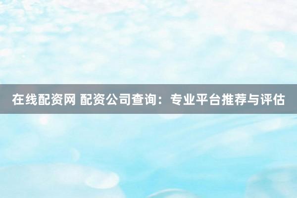 在线配资网 配资公司查询：专业平台推荐与评估