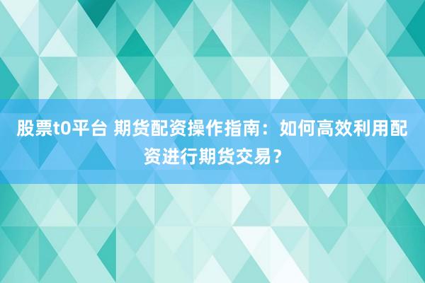 股票t0平台 期货配资操作指南：如何高效利用配资进行期货交易？