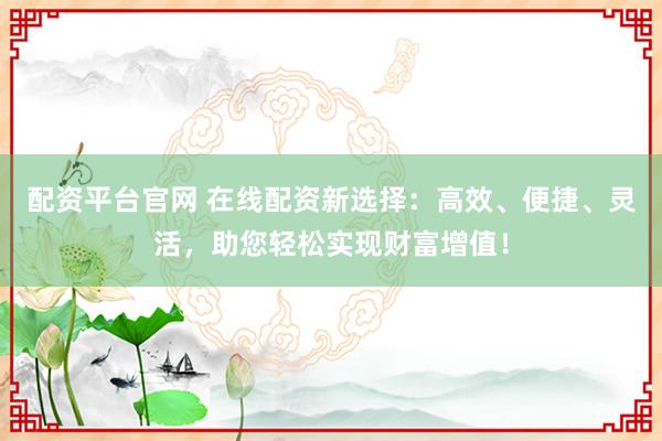 配资平台官网 在线配资新选择：高效、便捷、灵活，助您轻松实现财富增值！