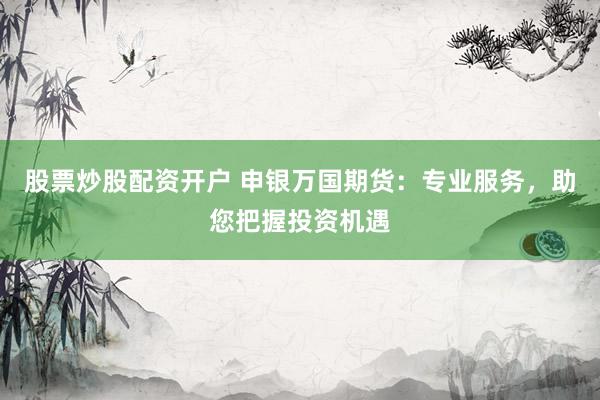 股票炒股配资开户 申银万国期货：专业服务，助您把握投资机遇