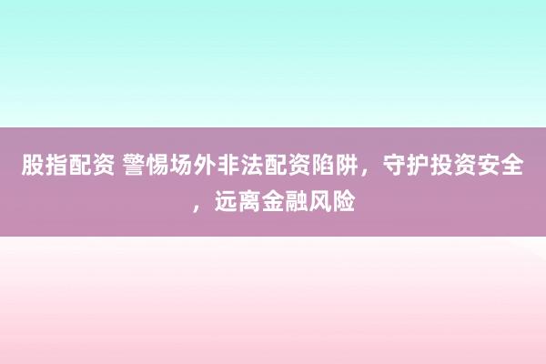 股指配资 警惕场外非法配资陷阱，守护投资安全，远离金融风险