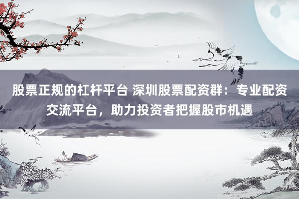 股票正规的杠杆平台 深圳股票配资群：专业配资交流平台，助力投资者把握股市机遇