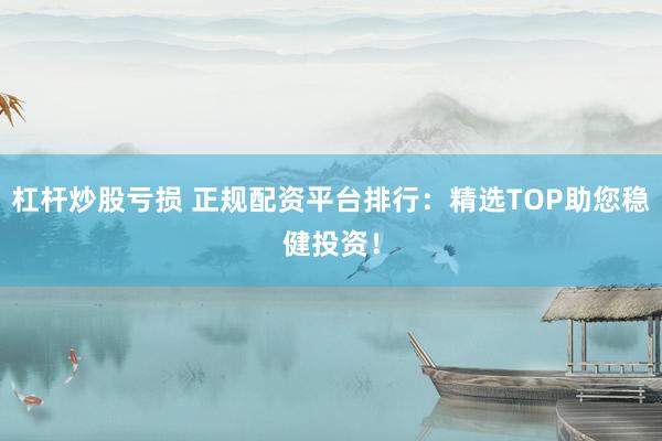 杠杆炒股亏损 正规配资平台排行：精选TOP助您稳健投资！