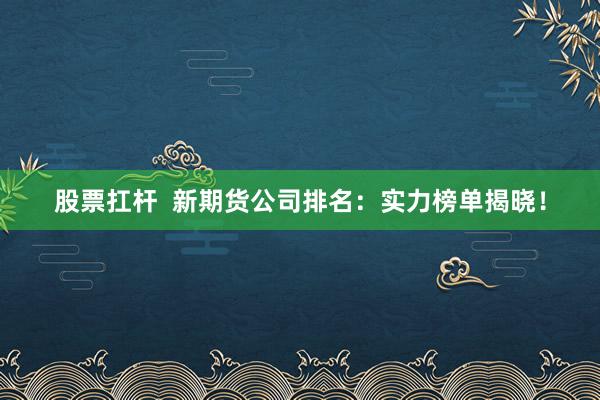 股票扛杆  新期货公司排名：实力榜单揭晓！