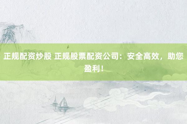 正规配资炒股 正规股票配资公司：安全高效，助您盈利！