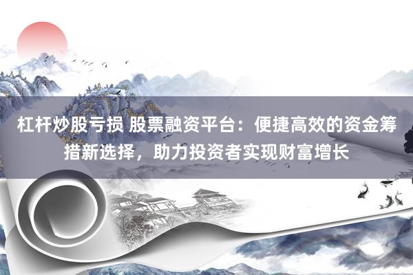 杠杆炒股亏损 股票融资平台：便捷高效的资金筹措新选择，助力投资者实现财富增长