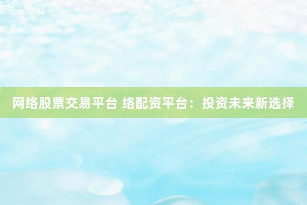 网络股票交易平台 络配资平台：投资未来新选择