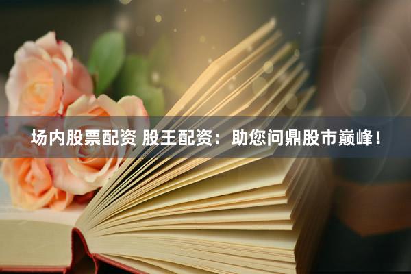 场内股票配资 股王配资：助您问鼎股市巅峰！