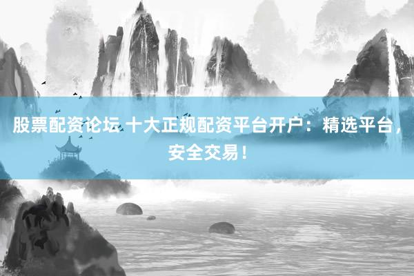 股票配资论坛 十大正规配资平台开户：精选平台，安全交易！