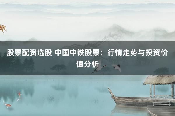 股票配资选股 中国中铁股票：行情走势与投资价值分析