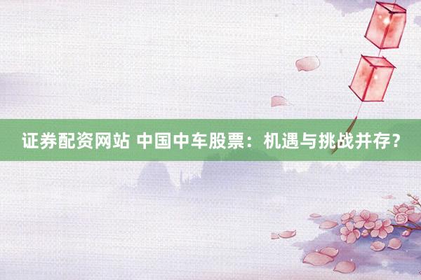 证券配资网站 中国中车股票：机遇与挑战并存？