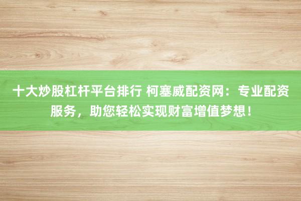 十大炒股杠杆平台排行 柯塞威配资网：专业配资服务，助您轻松实现财富增值梦想！