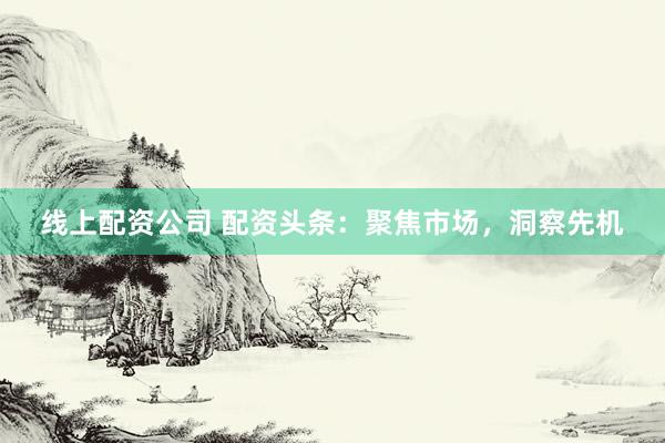 线上配资公司 配资头条：聚焦市场，洞察先机