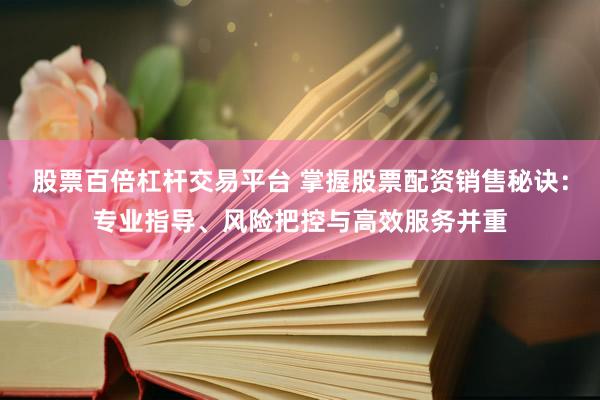 股票百倍杠杆交易平台 掌握股票配资销售秘诀：专业指导、风险把控与高效服务并重