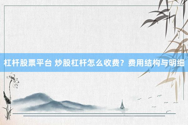 杠杆股票平台 炒股杠杆怎么收费？费用结构与明细