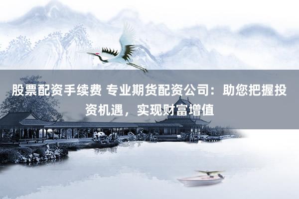 股票配资手续费 专业期货配资公司：助您把握投资机遇，实现财富增值