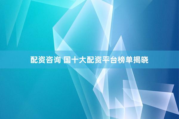 配资咨询 国十大配资平台榜单揭晓