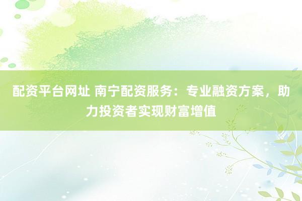 配资平台网址 南宁配资服务：专业融资方案，助力投资者实现财富增值